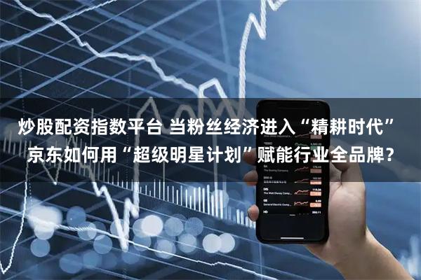 炒股配资指数平台 当粉丝经济进入“精耕时代” 京东如何用“超级明星计划”赋能行业全品牌？