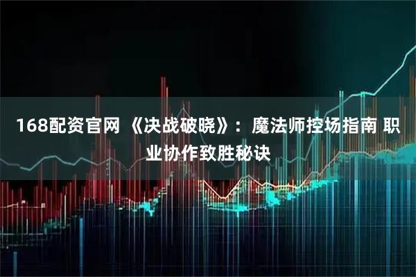 168配资官网 《决战破晓》：魔法师控场指南 职业协作致胜秘诀