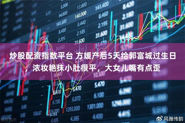 炒股配资指数平台 方媛产后5天给郭富城过生日，浓妆艳抹小肚很平，大女儿嘴有点歪