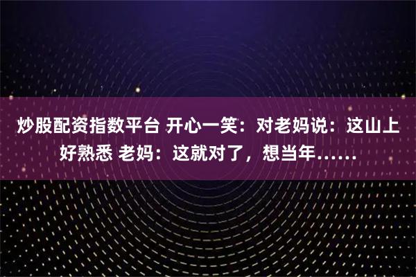 炒股配资指数平台 开心一笑：对老妈说：这山上好熟悉 老妈：这就对了，想当年……