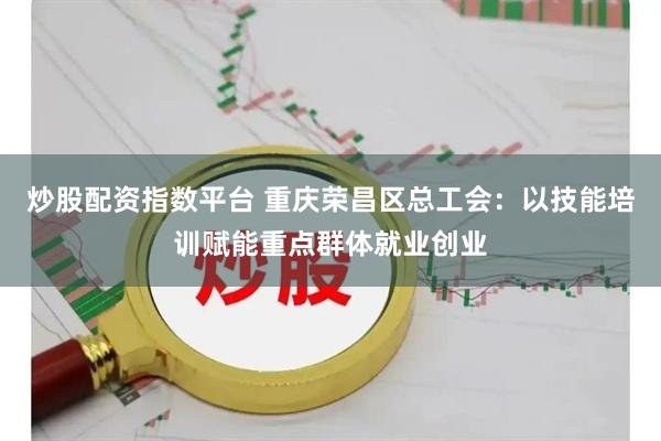 炒股配资指数平台 重庆荣昌区总工会：以技能培训赋能重点群体就业创业