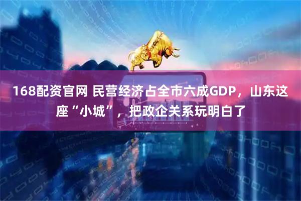 168配资官网 民营经济占全市六成GDP，山东这座“小城”，把政企关系玩明白了