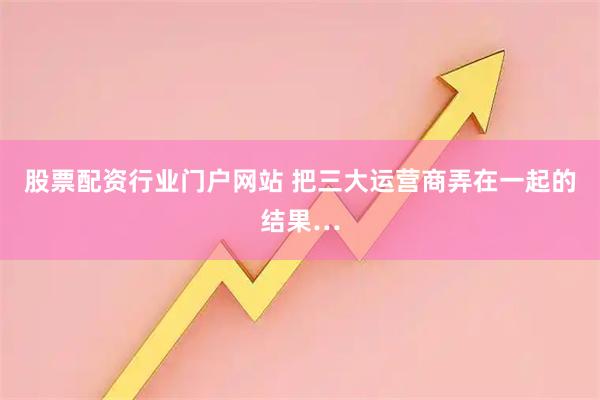 股票配资行业门户网站 把三大运营商弄在一起的结果…