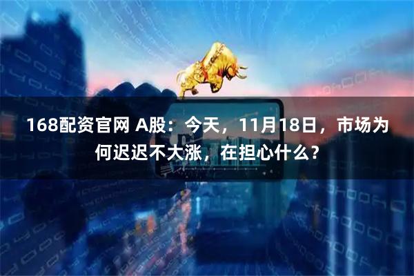 168配资官网 A股：今天，11月18日，市场为何迟迟不大涨，在担心什么？