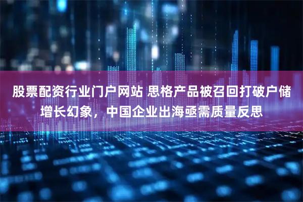 股票配资行业门户网站 思格产品被召回打破户储增长幻象，中国企业出海亟需质量反思