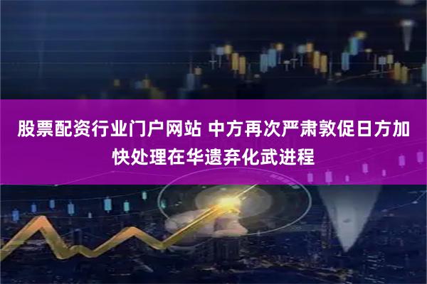 股票配资行业门户网站 中方再次严肃敦促日方加快处理在华遗弃化武进程