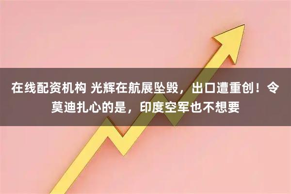 在线配资机构 光辉在航展坠毁，出口遭重创！令莫迪扎心的是，印度空军也不想要