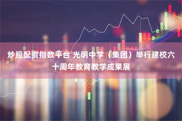 炒股配资指数平台 光明中学（集团）举行建校六十周年教育教学成果展
