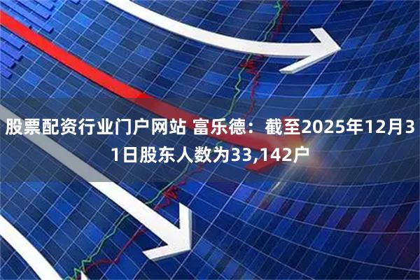 股票配资行业门户网站 富乐德：截至2025年12月31日股东人数为33,142户