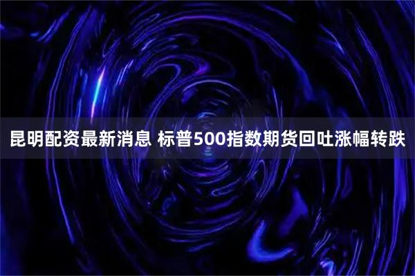 昆明配资最新消息 标普500指数期货回吐涨幅转跌