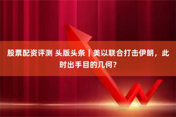 股票配资评测 头版头条｜美以联合打击伊朗，此时出手目的几何？