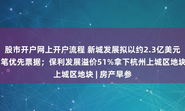 股市开户网上开户流程 新城发展拟以约2.3亿美元现金购买两笔优先票据；保利发展溢价51%拿下杭州上城区地块 | 房产早参