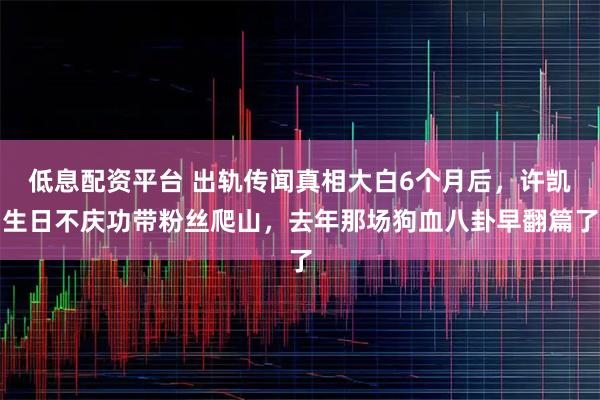 低息配资平台 出轨传闻真相大白6个月后，许凯生日不庆功带粉丝爬山，去年那场狗血八卦早翻篇了