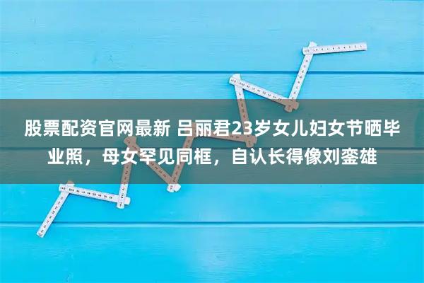 股票配资官网最新 吕丽君23岁女儿妇女节晒毕业照，母女罕见同框，自认长得像刘銮雄