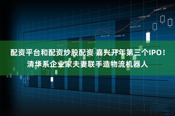 配资平台和配资炒股配资 嘉兴开年第三个IPO！清华系企业家夫妻联手造物流机器人