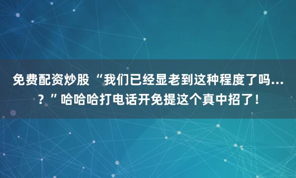 免费配资炒股 “我们已经显老到这种程度了吗...？”哈哈哈打电话开免提这个真中招了！